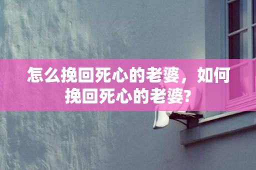 怎么挽回死心的老婆，如何挽回死心的老婆?