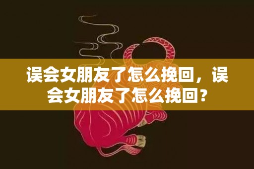 误会女朋友了怎么挽回，误会女朋友了怎么挽回？