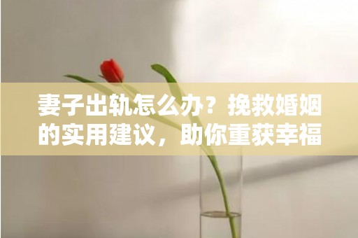 妻子出轨怎么办？挽救婚姻的实用建议，助你重获幸福