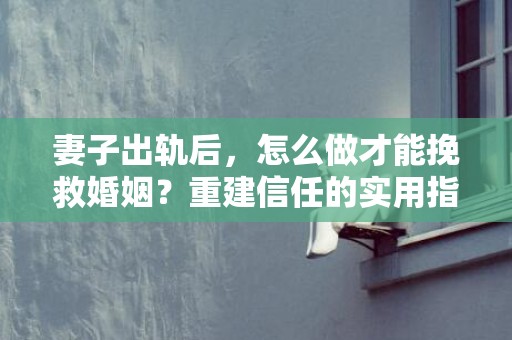 妻子出轨后，怎么做才能挽救婚姻？重建信任的实用指南