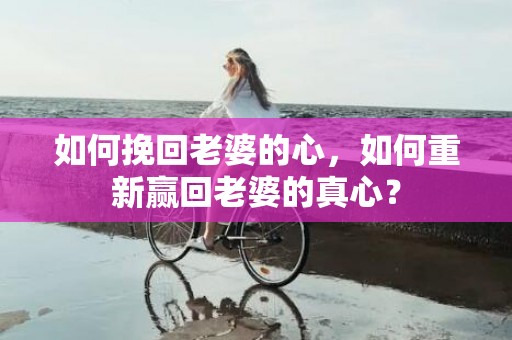 如何挽回老婆的心，如何重新赢回老婆的真心？