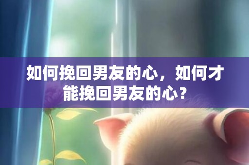 如何挽回男友的心，如何才能挽回男友的心？