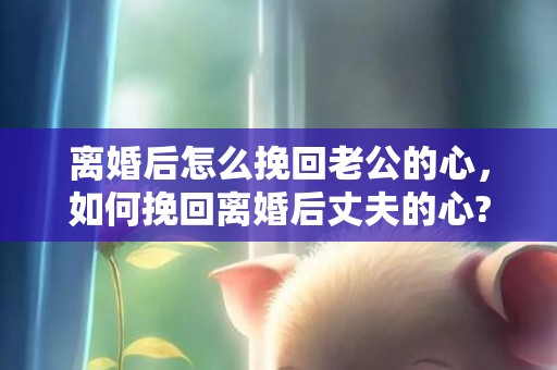 离婚后怎么挽回老公的心，如何挽回离婚后丈夫的心?
