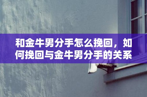 和金牛男分手怎么挽回，如何挽回与金牛男分手的关系？