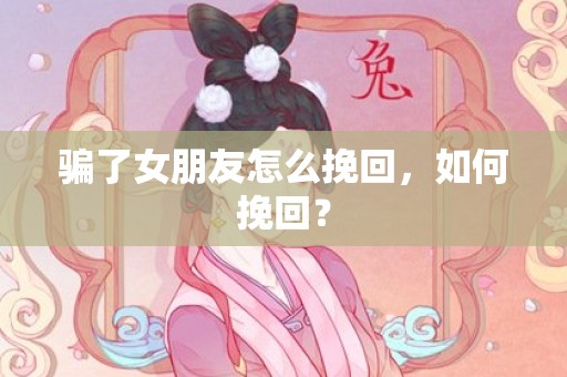 骗了女朋友怎么挽回，如何挽回？