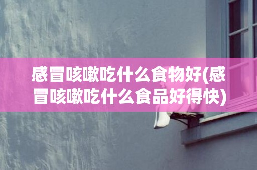 感冒咳嗽吃什么食物好(感冒咳嗽吃什么食品好得快)