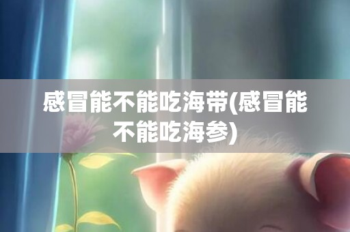 感冒能不能吃海带(感冒能不能吃海参)