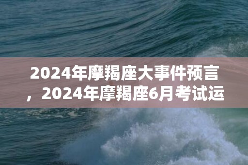 2024年摩羯座大事件预言，2024年摩羯座6月考试运