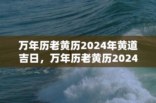 万年历老黄历2024年黄道吉日，万年历老黄历2024年7月黄道吉日