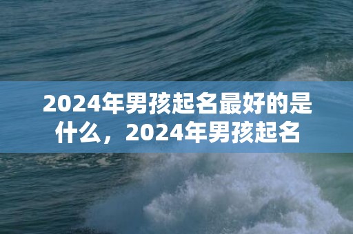 2024年男孩起名最好的是什么，2024年男孩起名