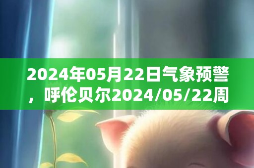 2024年05月22日气象预警，呼伦贝尔2024/05/22周三多云转晴最高气温24度