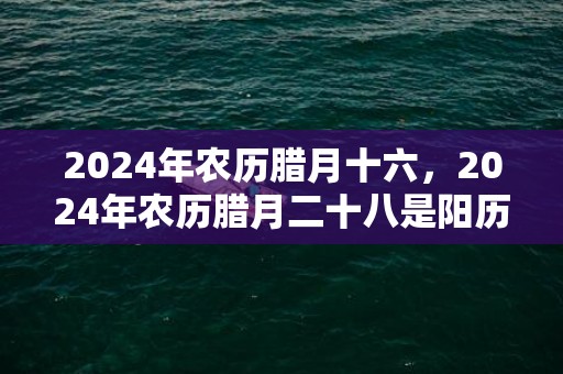2024年农历腊月十六，2024年农历腊月二十八是阳历几号