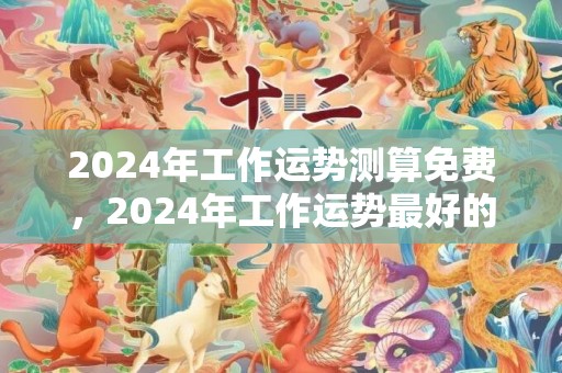 2024年工作运势测算免费，2024年工作运势最好的生肖