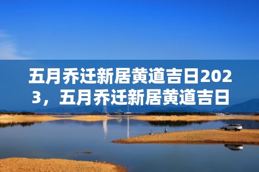 五月乔迁新居黄道吉日2023，五月乔迁新居黄道吉日2024