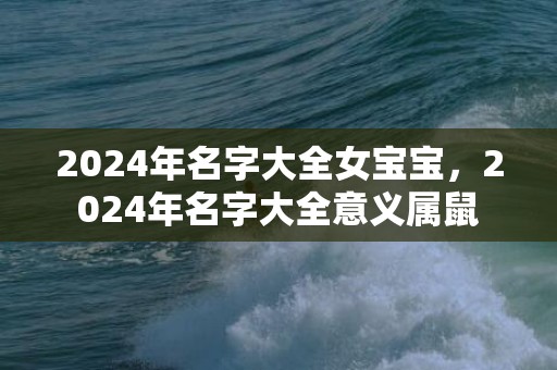 2024年名字大全女宝宝,2024年名字大全意义属鼠 2024年名字大全女宝宝,2024年名字大全意义属鼠