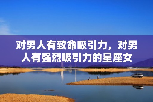 对男人有致命吸引力，对男人有强烈吸引力的星座女