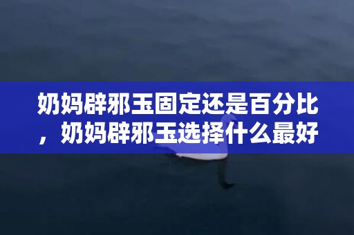 奶妈辟邪玉固定还是百分比，奶妈辟邪玉选择什么最好2024