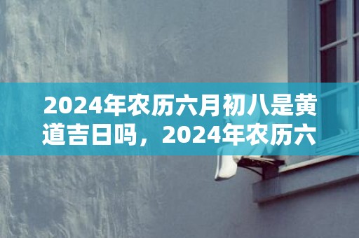 2024年农历六月初八是黄道吉日吗，2024年农历六月廿六出生的男孩属于什么命