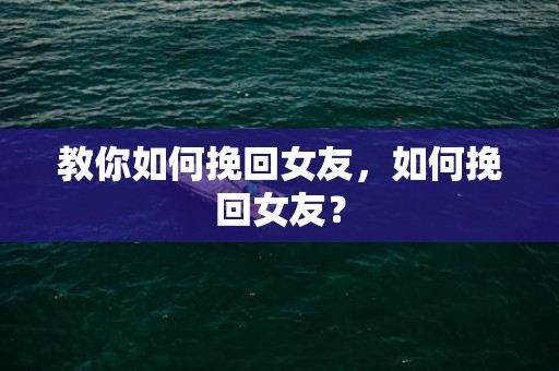 教你如何挽回女友，如何挽回女友？