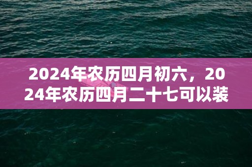 2024年农历四月初六，2024年农历四月二十七可以装修动土吗
