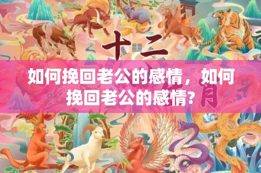 如何挽回老公的感情，如何挽回老公的感情?