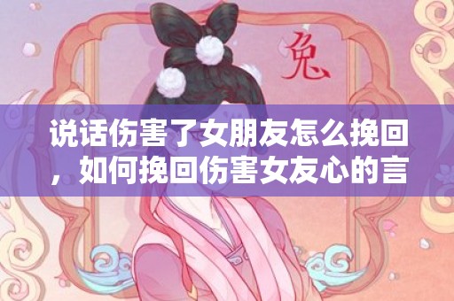 说话伤害了女朋友怎么挽回，如何挽回伤害女友心的言辞？