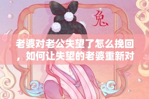 老婆对老公失望了怎么挽回，如何让失望的老婆重新对你心生希望？
