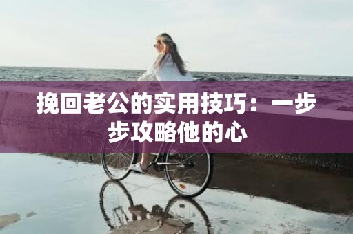 挽回老公的实用技巧：一步步攻略他的心