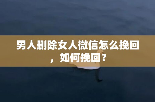 男人删除女人微信怎么挽回，如何挽回？