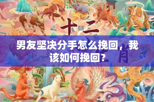 男友坚决分手怎么挽回，我该如何挽回？