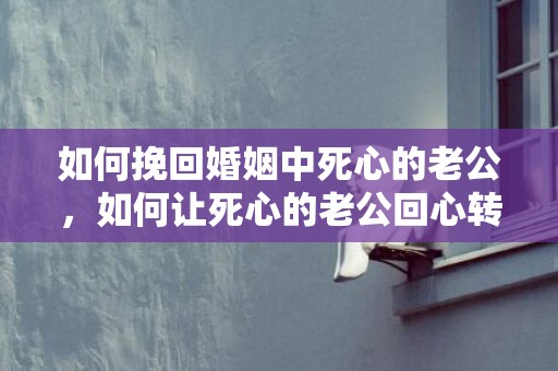 如何挽回婚姻中死心的老公，如何让死心的老公回心转意？