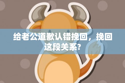 给老公道歉认错挽回，挽回这段关系?