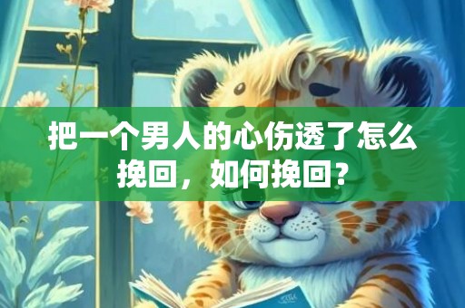把一个男人的心伤透了怎么挽回，如何挽回？