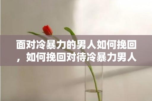 面对冷暴力的男人如何挽回，如何挽回对待冷暴力男人所受伤害？