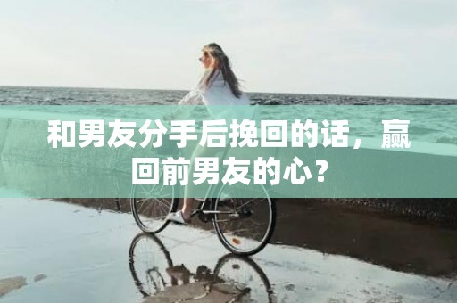 和男友分手后挽回的话，赢回前男友的心？