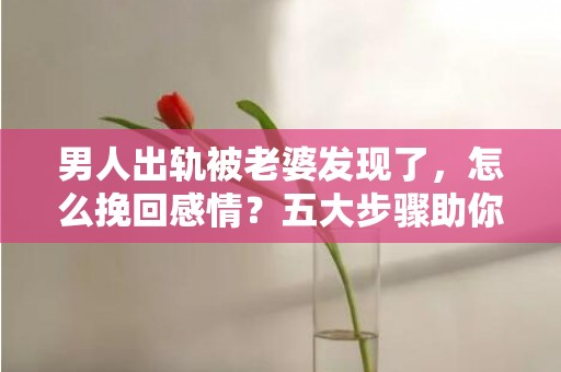 男人出轨被老婆发现了，怎么挽回感情？五大步骤助你成功