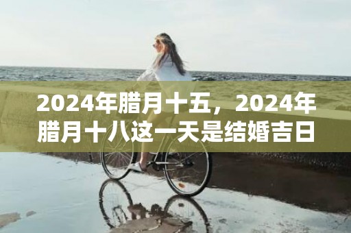 2024年腊月十五，2024年腊月十八这一天是结婚吉日吗