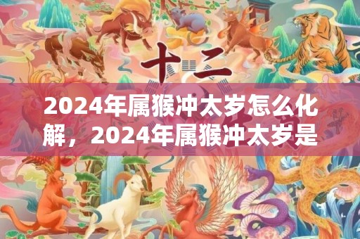 2024年属猴冲太岁怎么化解，2024年属猴冲太岁是什么意思