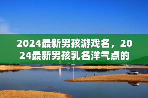 2024最新男孩游戏名，2024最新男孩乳名洋气点的