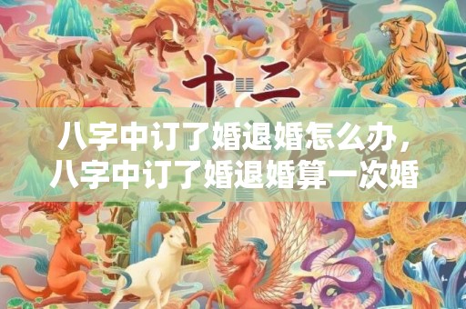 八字中订了婚退婚怎么办，八字中订了婚退婚算一次婚姻吗
