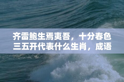齐雷鲍生焉夷吾，十分春色三五开代表什么生肖，成语解释落实插图