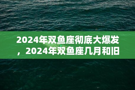 2024年双鱼座彻底大爆发，2024年双鱼座几月和旧爱复合