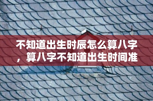 不知道出生时辰怎么算八字，算八字不知道出生时间准不准