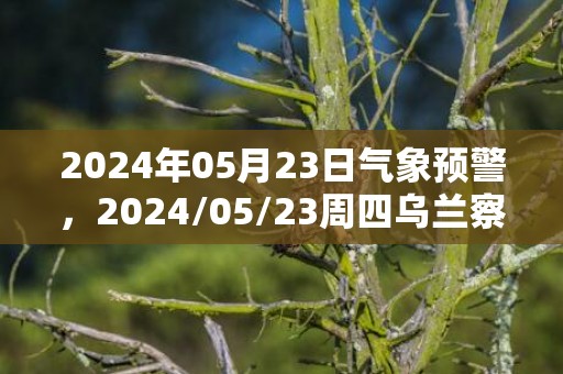 2024年05月23日气象预警，2024/05/23周四乌兰察布市天气预报 大部多云