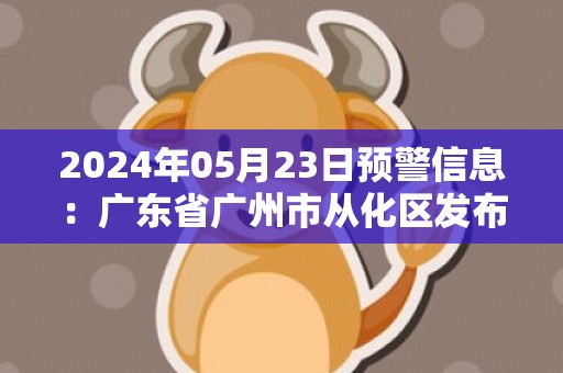 2024年05月23日预警信息：广东省广州市从化区发布暴雨橙色预警