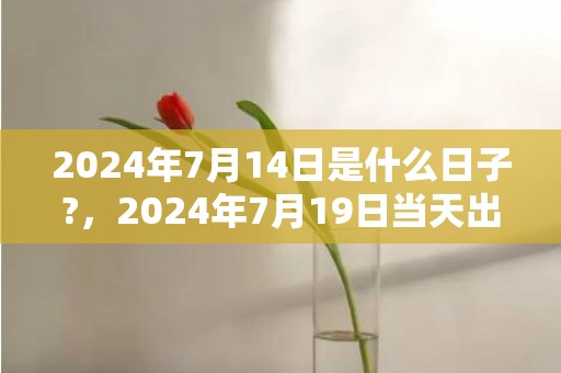 2024年7月14日是什么日子?，2024年7月19日当天出生的人命运好不好