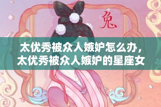 太优秀被众人嫉妒怎么办，太优秀被众人嫉妒的星座女