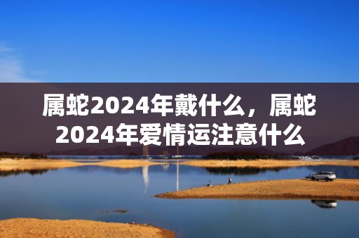 属蛇2024年戴什么，属蛇2024年爱情运注意什么