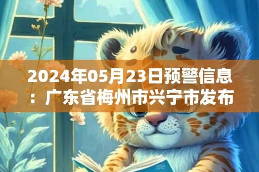 2024年05月23日预警信息：广东省梅州市兴宁市发布暴雨橙色预警