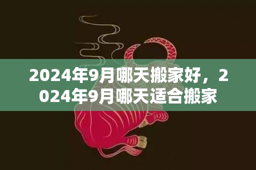 2024年9月哪天搬家好，2024年9月哪天适合搬家